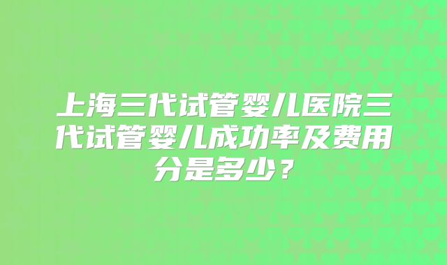 上海三代试管婴儿医院三代试管婴儿成功率及费用分是多少？