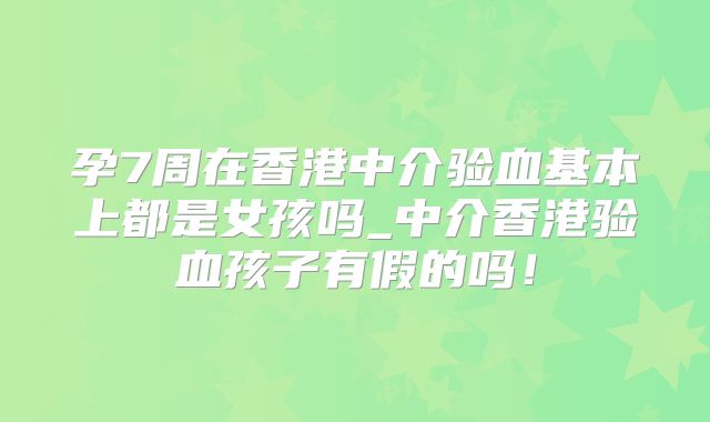 孕7周在香港中介验血基本上都是女孩吗_中介香港验血孩子有假的吗!