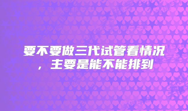 要不要做三代试管看情况,主要是能不能排到