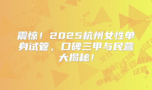 震惊!2025杭州女性单身试管,口碑三甲与民营大揭秘!