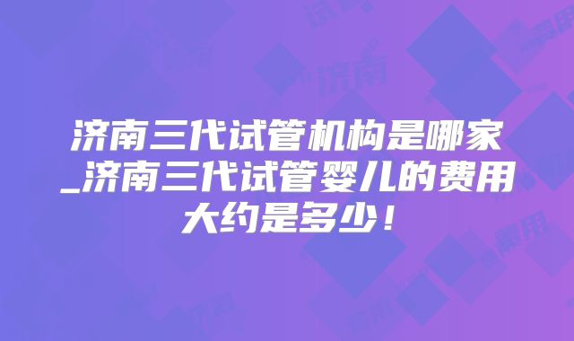 济南三代试管机构是哪家_济南三代试管婴儿的费用大约是多少!