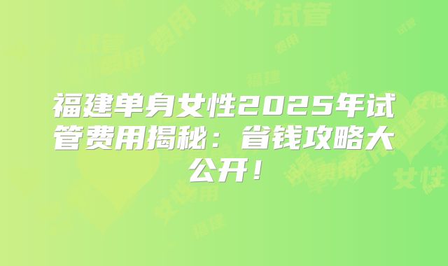 福建单身女性2025年试管费用揭秘：省钱攻略大公开！