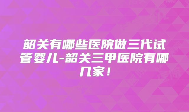 韶关有哪些医院做三代试管婴儿-韶关三甲医院有哪几家!