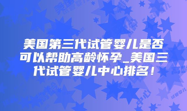 美国第三代试管婴儿是否可以帮助高龄怀孕_美国三代试管婴儿中心排名！