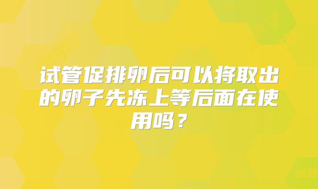 试管促排卵后可以将取出的卵子先冻上等后面在使用吗?