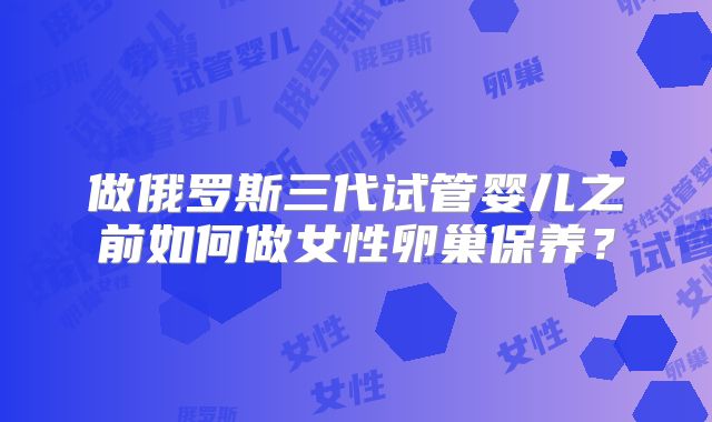 做俄罗斯三代试管婴儿之前如何做女性卵巢保养？