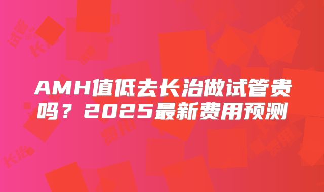 AMH值低去长治做试管贵吗?2025最新费用预测
