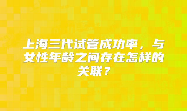 上海三代试管成功率,与女性年龄之间存在怎样的关联?