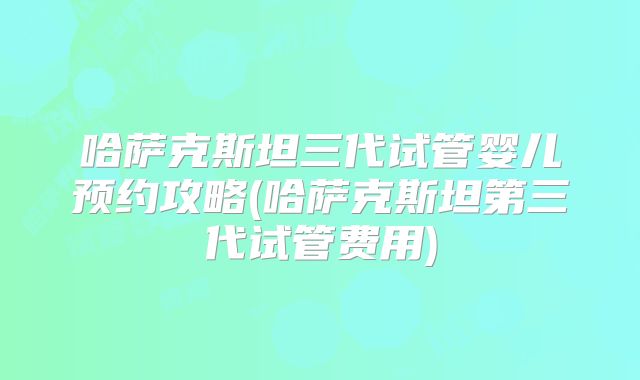 哈萨克斯坦三代试管婴儿预约攻略(哈萨克斯坦第三代试管费用)