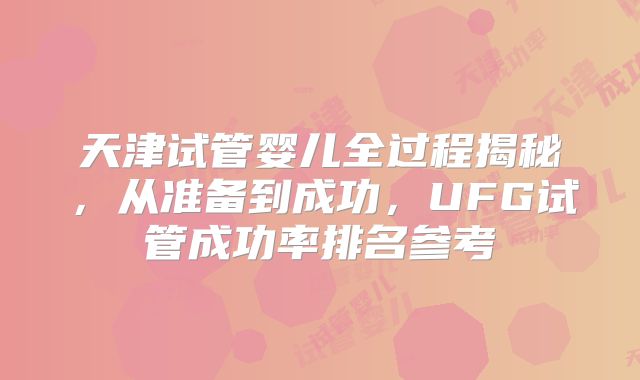 天津试管婴儿全过程揭秘，从准备到成功，UFG试管成功率排名参考