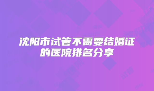 沈阳市试管不需要结婚证的医院排名分享