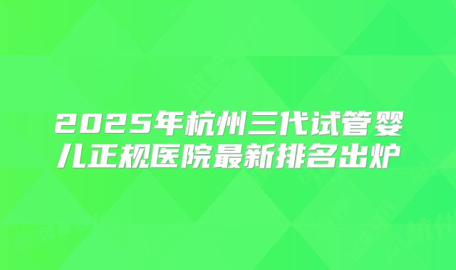 2025年杭州三代试管婴儿正规医院最新排名出炉