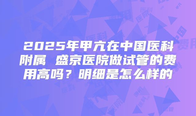 2025年甲亢在中国医科附属 盛京医院做试管的费用高吗?明细是怎么样的