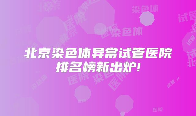 北京染色体异常试管医院排名榜新出炉!
