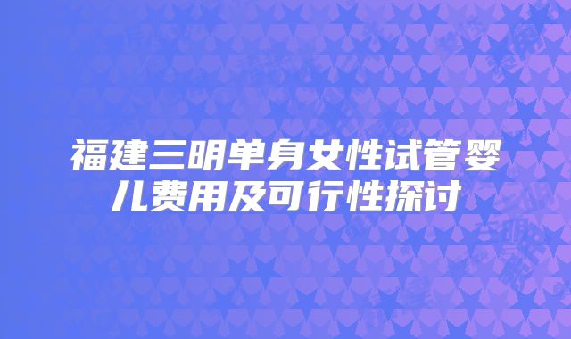 福建三明单身女性试管婴儿费用及可行性探讨