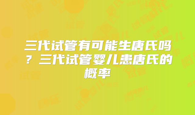 三代试管有可能生唐氏吗?三代试管婴儿患唐氏的概率
