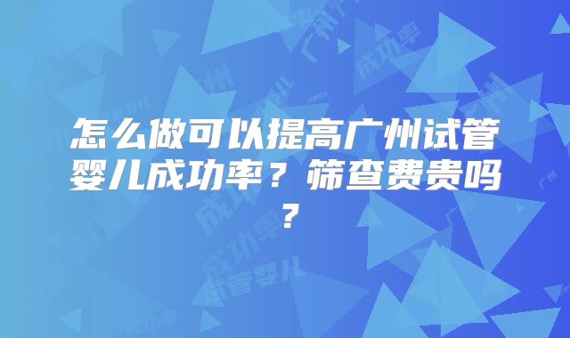 怎么做可以提高广州试管婴儿成功率?筛查费贵吗?