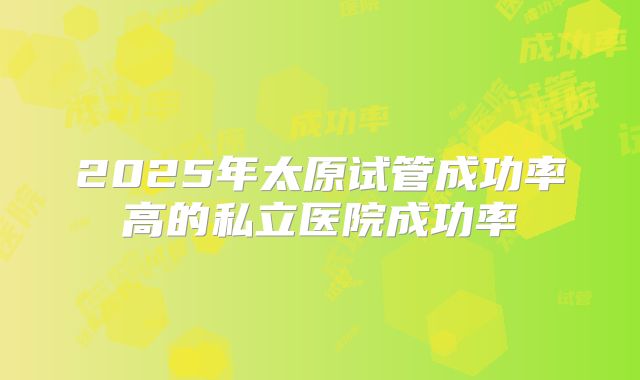 2025年太原试管成功率高的私立医院成功率