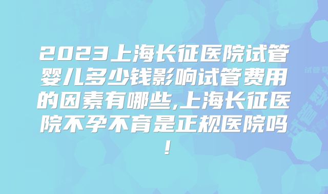 2023上海长征医院试管婴儿多少钱影响试管费用的因素有哪些,上海长征医院不孕不育是正规医院吗!