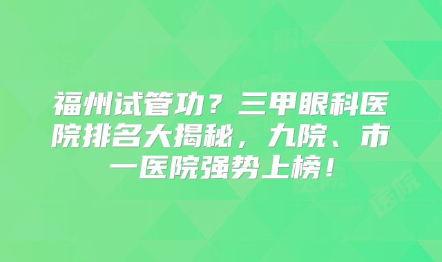 福州试管功？三甲眼科医院排名大揭秘，九院、市一医院强势上榜！
