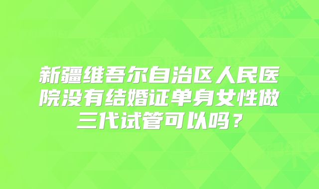 新疆维吾尔自治区人民医院没有结婚证单身女性做三代试管可以吗？