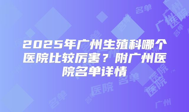 2025年广州生殖科哪个医院比较厉害?附广州医院名单详情