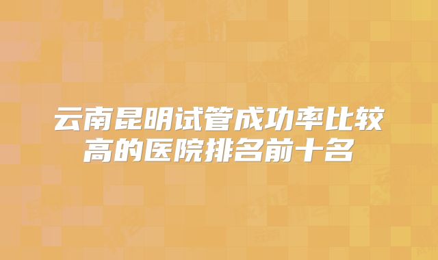 云南昆明试管成功率比较高的医院排名前十名