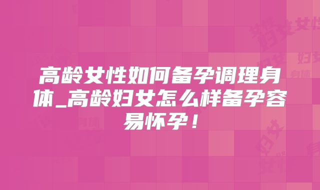 高龄女性如何备孕调理身体_高龄妇女怎么样备孕容易怀孕!