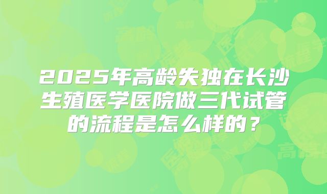 2025年高龄失独在长沙生殖医学医院做三代试管的流程是怎么样的？