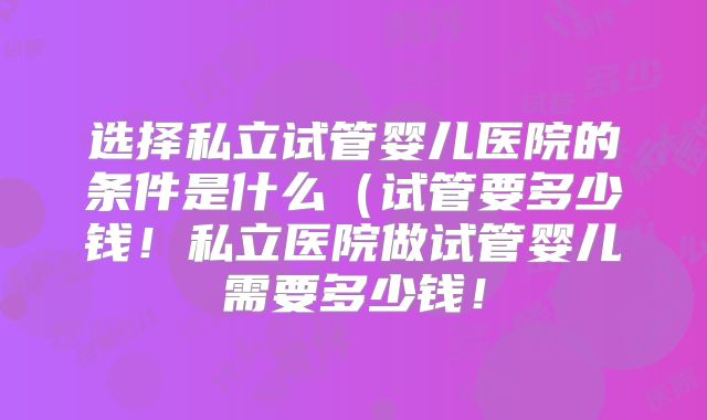 选择私立试管婴儿医院的条件是什么（试管要多少钱！私立医院做试管婴儿需要多少钱！