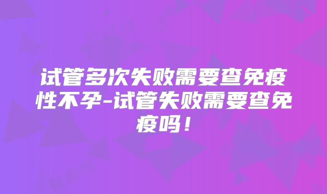 试管多次失败需要查免疫性不孕-试管失败需要查免疫吗！