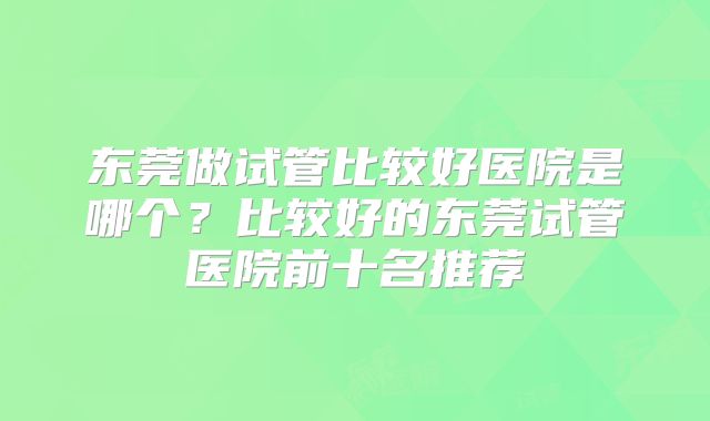 东莞做试管比较好医院是哪个？比较好的东莞试管医院前十名推荐