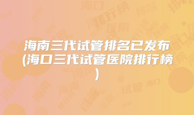 海南三代试管排名已发布(海口三代试管医院排行榜)