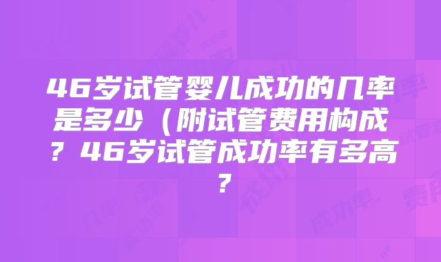 46岁试管婴儿成功的几率是多少(附试管费用构成?46岁试管成功率有多高?