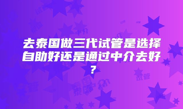 去泰国做三代试管是选择自助好还是通过中介去好？