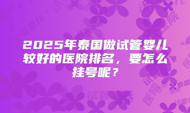 2025年泰国做试管婴儿较好的医院排名,要怎么挂号呢?