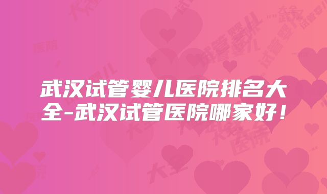武汉试管婴儿医院排名大全-武汉试管医院哪家好！