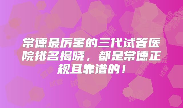 常德最厉害的三代试管医院排名揭晓,都是常德正规且靠谱的!