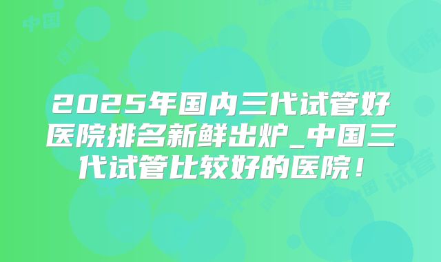 2025年国内三代试管好医院排名新鲜出炉_中国三代试管比较好的医院!