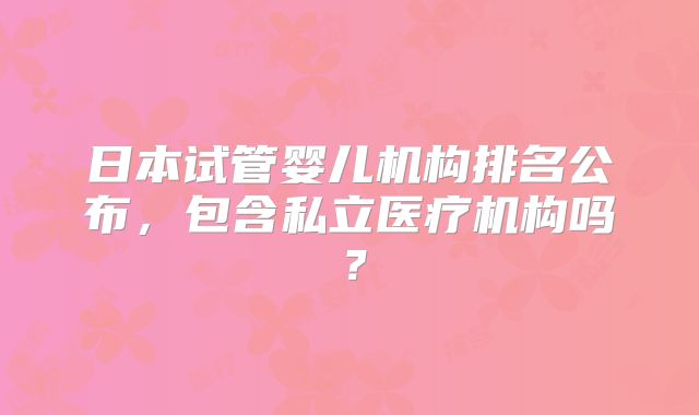 日本试管婴儿机构排名公布，包含私立医疗机构吗？