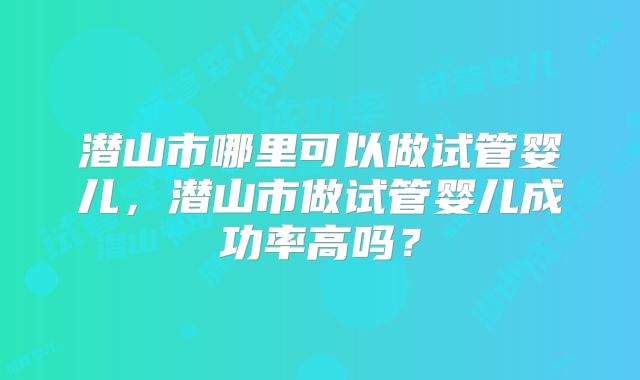 潜山市哪里可以做试管婴儿,潜山市做试管婴儿成功率高吗?