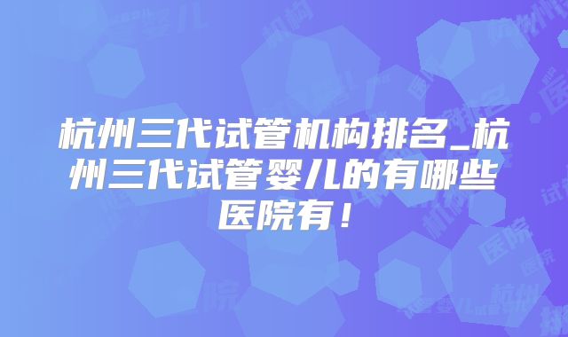 杭州三代试管机构排名_杭州三代试管婴儿的有哪些医院有！