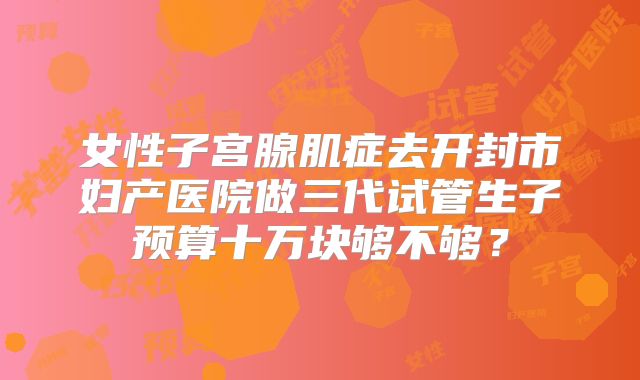 女性子宫腺肌症去开封市妇产医院做三代试管生子预算十万块够不够？