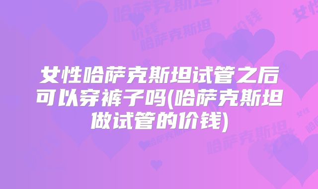 女性哈萨克斯坦试管之后可以穿裤子吗(哈萨克斯坦做试管的价钱)