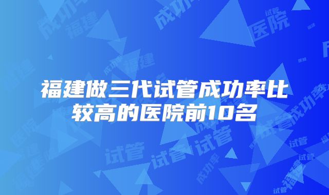 福建做三代试管成功率比较高的医院前10名