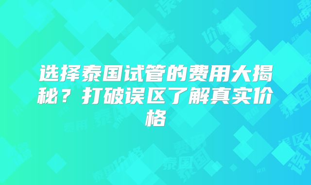 选择泰国试管的费用大揭秘？打破误区了解真实价格