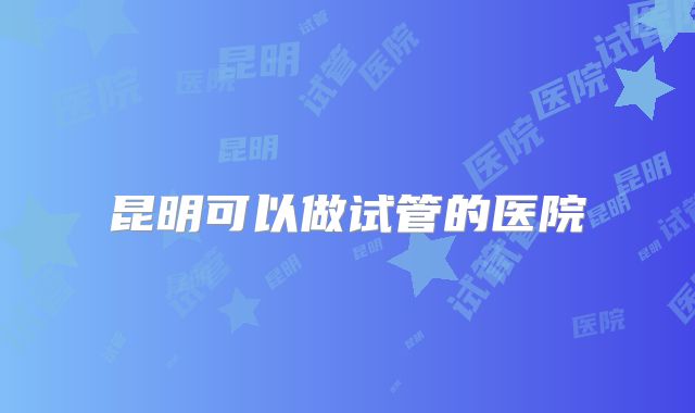 昆明可以做试管的医院