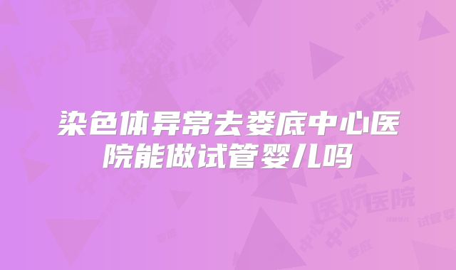染色体异常去娄底中心医院能做试管婴儿吗