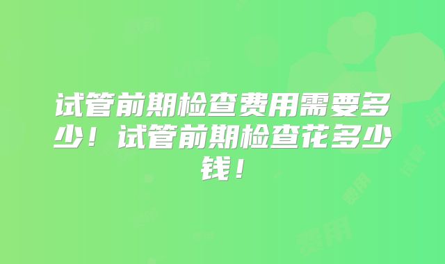 试管前期检查费用需要多少!试管前期检查花多少钱!
