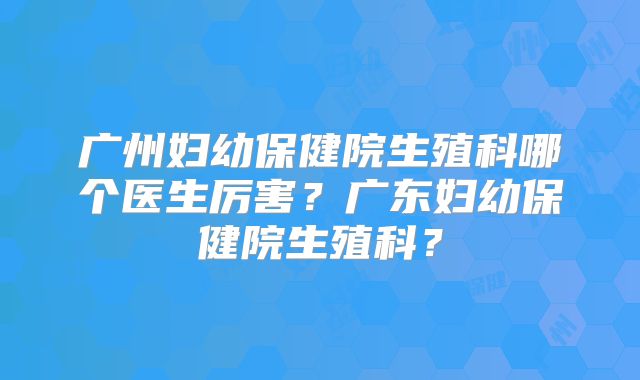 广州妇幼保健院生殖科哪个医生厉害？广东妇幼保健院生殖科？